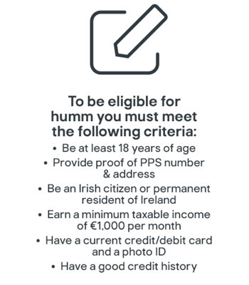 To be eligible for humm you must meet the following criteria: Be at least 18 years of age; provide proof of PPS number and address; Be an Irish citizen or permanent resident of Ireland; Earn a minimum taxable income of €1,000 per month; Have a current credit/debit card and photo ID; Have a good credit history.